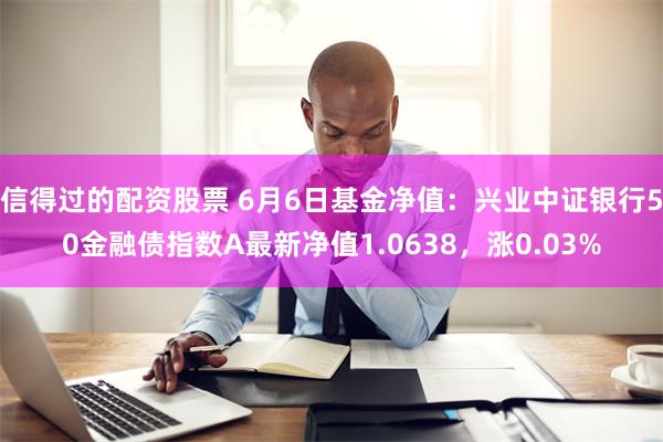 信得过的配资股票 6月6日基金净值：兴业中证银行50金融债指数A最新净值1.0638，涨0.03%