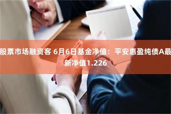 股票市场融资客 6月6日基金净值：平安惠盈纯债A最新净值1.226