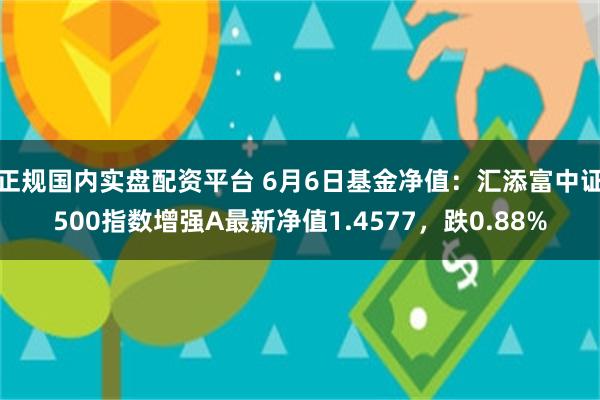 正规国内实盘配资平台 6月6日基金净值：汇添富中证500指数增强A最新净值1.4577，跌0.88%