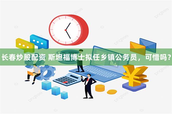 长春炒股配资 斯坦福博士拟任乡镇公务员，可惜吗？