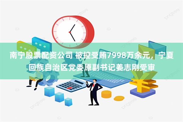 南宁股票配资公司 被控受贿7998万余元，宁夏回族自治区党委原副书记姜志刚受审