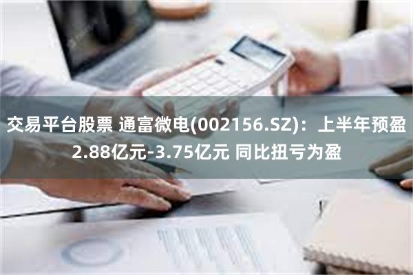 交易平台股票 通富微电(002156.SZ)：上半年预盈2.88亿元-3.75亿元 同比扭亏为盈