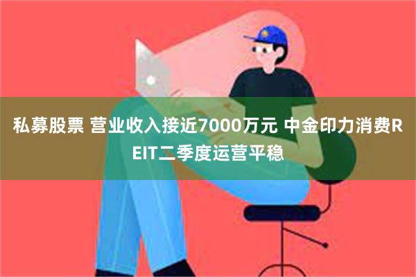 私募股票 营业收入接近7000万元 中金印力消费REIT二季度运营平稳