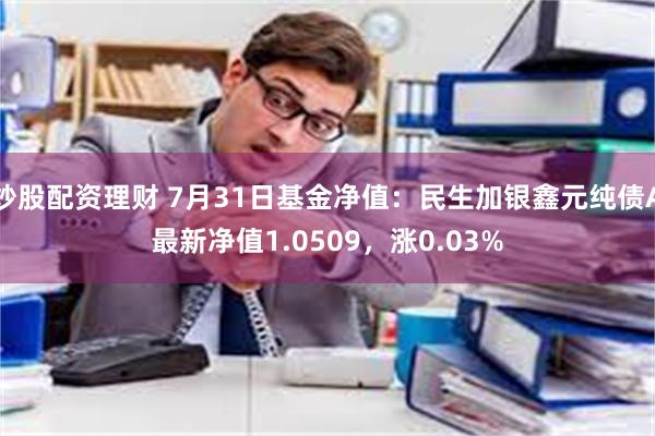 炒股配资理财 7月31日基金净值：民生加银鑫元纯债A最新净值1.0509，涨0.03%