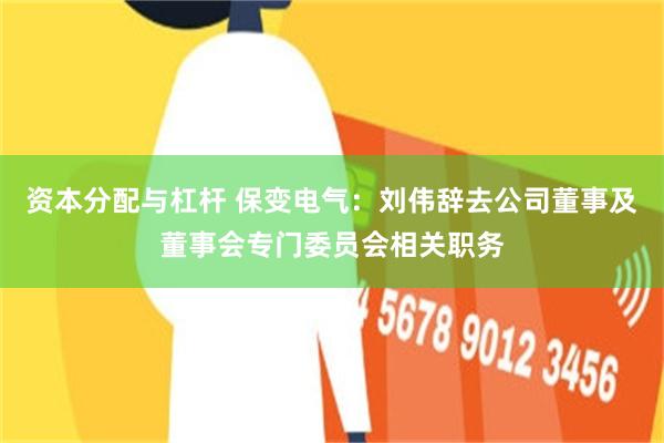 资本分配与杠杆 保变电气：刘伟辞去公司董事及董事会专门委员会相关职务