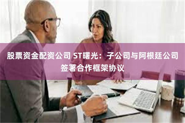 股票资金配资公司 ST曙光：子公司与阿根廷公司签署合作框架协议