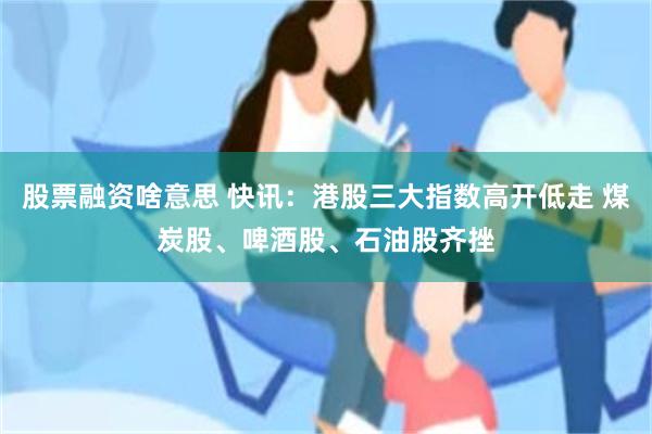 股票融资啥意思 快讯：港股三大指数高开低走 煤炭股、啤酒股、石油股齐挫