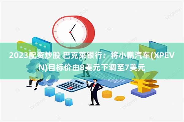 2023配资炒股 巴克莱银行：将小鹏汽车(XPEVN)目标价