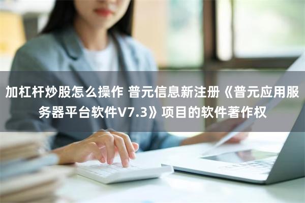 加杠杆炒股怎么操作 普元信息新注册《普元应用服务器平台软件V7.3》项目的软件著作权