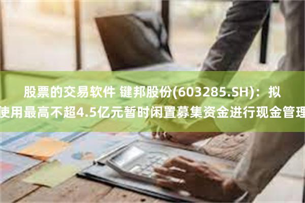 股票的交易软件 键邦股份(603285.SH)：拟使用最高不超4.5亿元暂时闲置募集资金进行现金管理