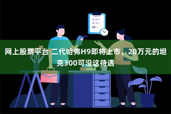 网上股票平台 二代哈弗H9即将上市，20万元的坦克300可没这待遇