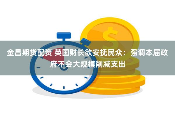 金昌期货配资 英国财长欲安抚民众：强调本届政府不会大规模削减支出