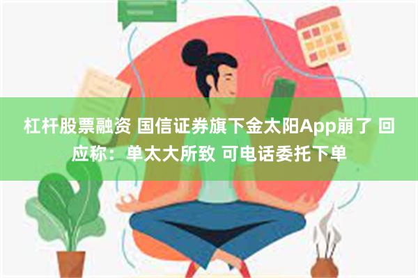 杠杆股票融资 国信证券旗下金太阳App崩了 回应称：单太大所致 可电话委托下单