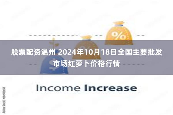 股票配资温州 2024年10月18日全国主要批发市场红萝卜价格行情