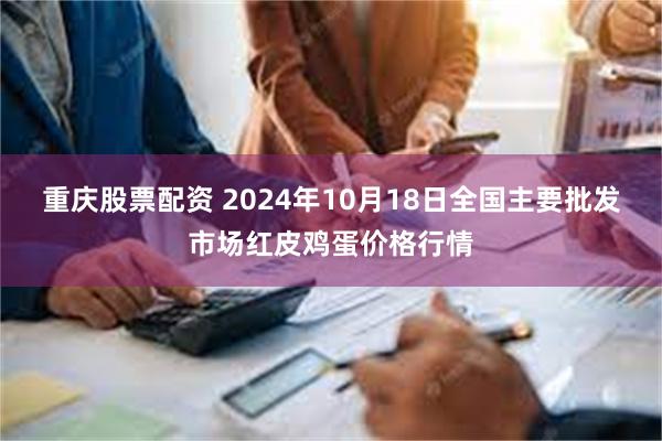 重庆股票配资 2024年10月18日全国主要批发市场红皮鸡蛋价格行情