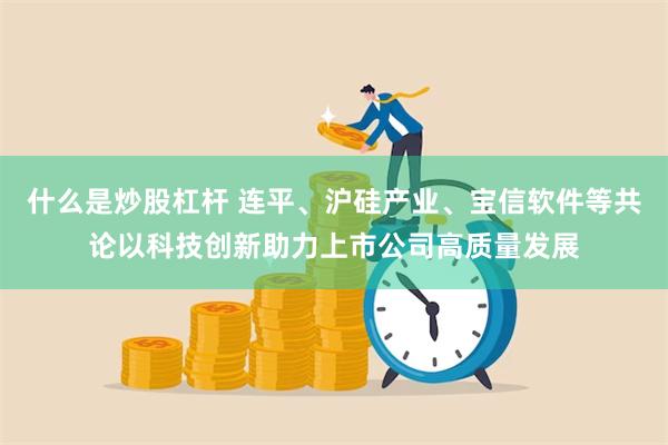 什么是炒股杠杆 连平、沪硅产业、宝信软件等共论以科技创新助力上市公司高质量发展