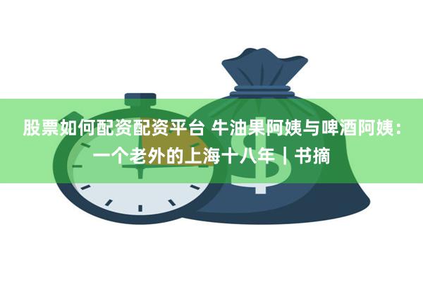 股票如何配资配资平台 牛油果阿姨与啤酒阿姨：一个老外的上海十