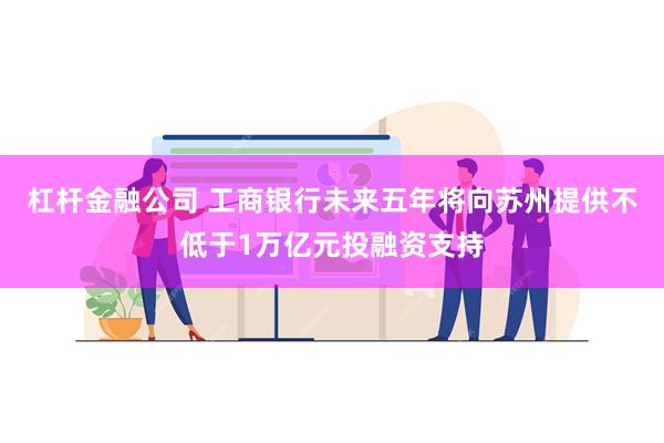 杠杆金融公司 工商银行未来五年将向苏州提供不低于1万亿元投融资支持