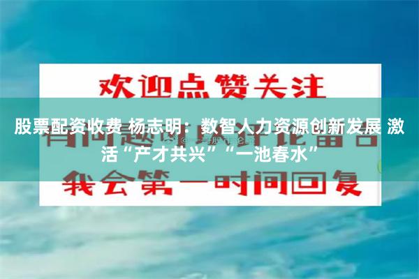 股票配资收费 杨志明：数智人力资源创新发展 激活“产才共兴”“一池春水”