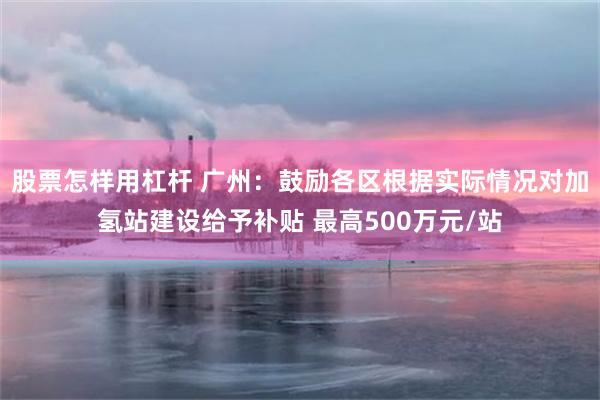 股票怎样用杠杆 广州：鼓励各区根据实际情况对加氢站建设给予补贴 最高500万元/站