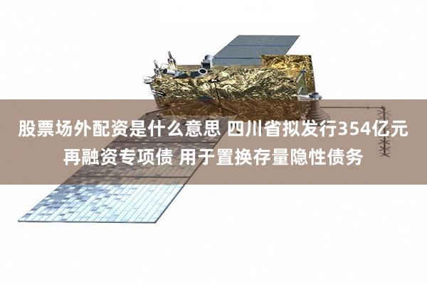 股票场外配资是什么意思 四川省拟发行354亿元再融资专项债 用于置换存量隐性债务