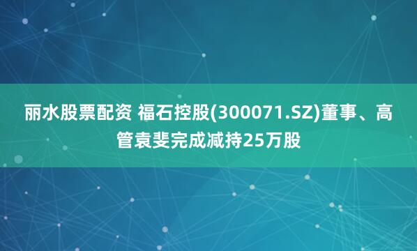 丽水股票配资 福石控股(300071.SZ)董事、高管袁斐完成减持25万股