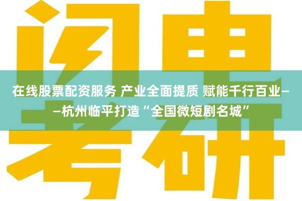 在线股票配资服务 产业全面提质 赋能千行百业——杭州临平打造“全国微短剧名城”