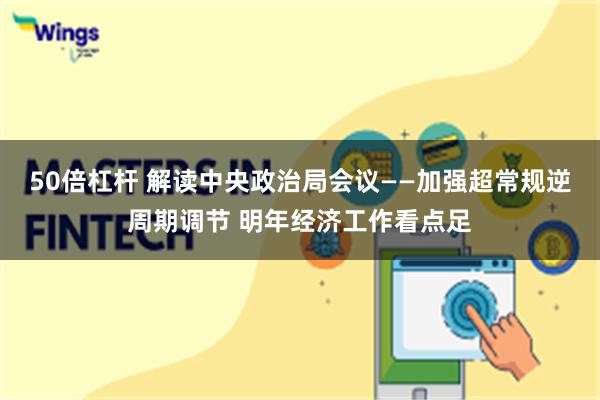 50倍杠杆 解读中央政治局会议——加强超常规逆周期调节 明年经济工作看点足