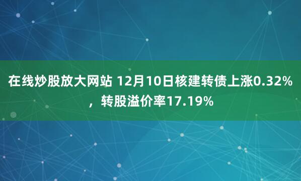 在线炒股放大网站 12月10日核建转债上涨0.32%，转股溢价率17.19%