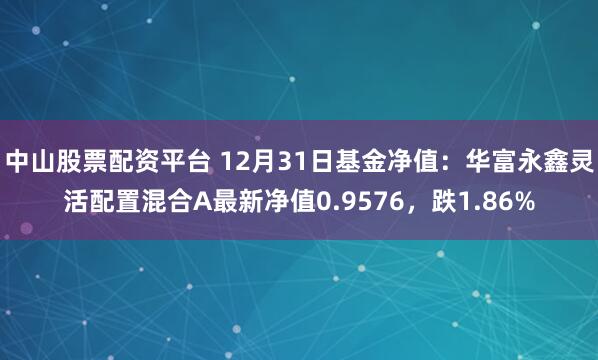 中山股票配资平台 12月31日基金净值：华富永鑫灵活配置混合A最新净值0.9576，跌1.86%