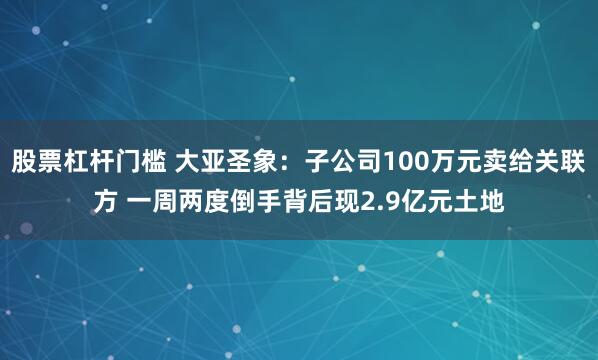 股票杠杆门槛 大亚圣象：子公司100万元卖给关联方 一周两度倒手背后现2.9亿元土地