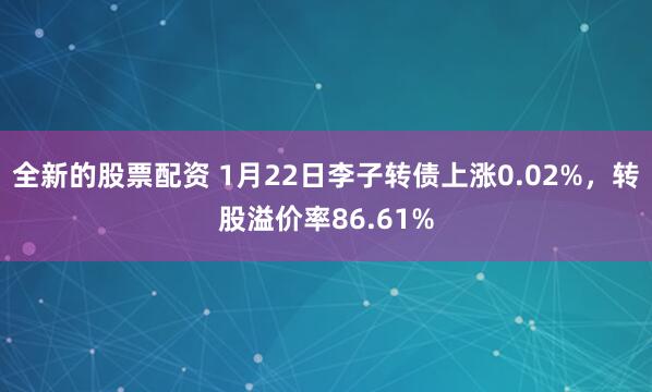 全新的股票配资 1月22日李子转债上涨0.02%，转股溢价率86.61%