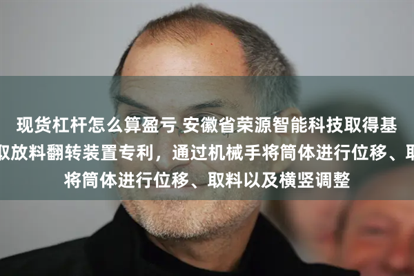 现货杠杆怎么算盈亏 安徽省荣源智能科技取得基于机械手的筒体取放料翻转装置专利，通过机械手将筒体进行位移、取料以及横竖调整