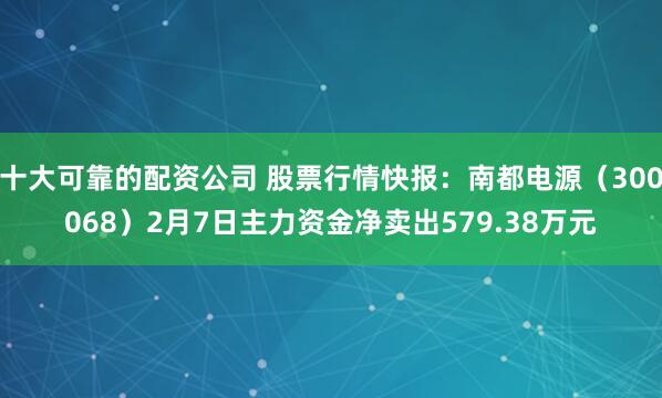 十大可靠的配资公司 股票行情快报：南都电源（300068）2月7日主力资金净卖出579.38万元