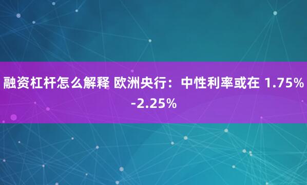 融资杠杆怎么解释 欧洲央行：中性利率或在 1.75%-2.25%