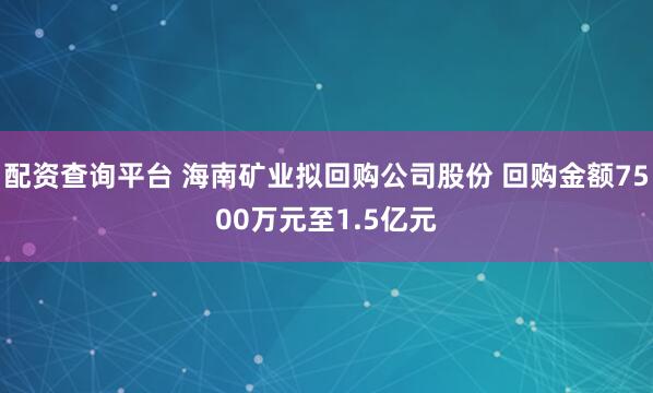 配资查询平台 海南矿业拟回购公司股份 回购金额7500万元至1.5亿元