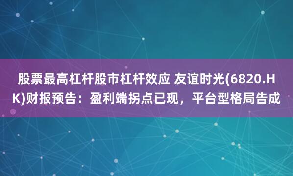 股票最高杠杆股市杠杆效应 友谊时光(6820.HK)财报预告：盈利端拐点已现，平台型格局告成