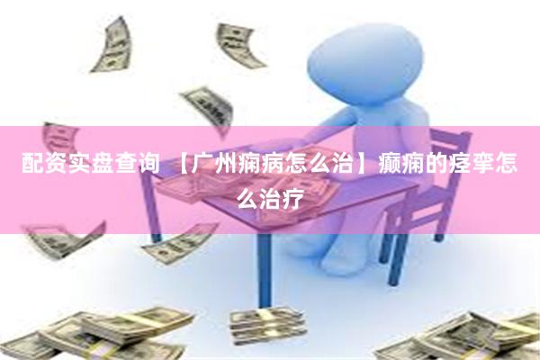 配资实盘查询 【广州痫病怎么治】癫痫的痉挛怎么治疗