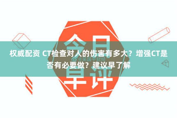 权威配资 CT检查对人的伤害有多大？增强CT是否有必要做？建议早了解