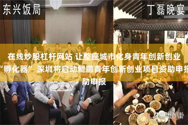 在线炒股杠杆网站 让整座城市化身青年创新创业“孵化器” 深圳将启动鲲鹏青年创新创业项目资助申报